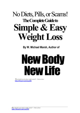 No Diets, Pills, or Scams!                             B




                     TheCompleteGuideto
   Simple & Easy
    Weight Loss
                      By W. Michael Marsh, Author of




                   New Body
                   New Life
      What should you do about weight control? – Visite us here:
      http://tinyurl.com/cyuz69r




What should you do about weight control? – Visite us here:
http://tinyurl.com/cyuz69r
 