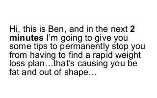 Hi, this is Ben, and in the next 2
minutes I’m going to give you
some tips to permanently stop you
from having to find a rapid weight
loss plan…that’s causing you be
fat and out of shape…
 