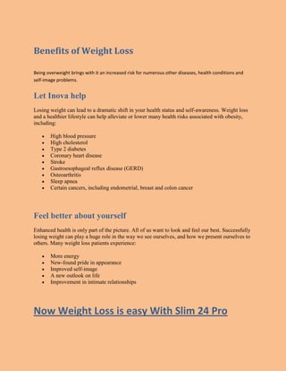 Benefits of Weight Loss
Being overweight brings with it an increased risk for numerous other diseases, health conditions and
self-image problems.
Let Inova help
Losing weight can lead to a dramatic shift in your health status and self-awareness. Weight loss
and a healthier lifestyle can help alleviate or lower many health risks associated with obesity,
including:
High blood pressure
High cholesterol
Type 2 diabetes
Coronary heart disease
Stroke
Gastroesophageal reflux disease (GERD)
Osteoarthritis
Sleep apnea
Certain cancers, including endometrial, breast and colon cancer
Feel better about yourself
Enhanced health is only part of the picture. All of us want to look and feel our best. Successfully
losing weight can play a huge role in the way we see ourselves, and how we present ourselves to
others. Many weight loss patients experience:
More energy
New-found pride in appearance
Improved self-image
A new outlook on life
Improvement in intimate relationships
Now Weight Loss is easy With Slim 24 Pro
 