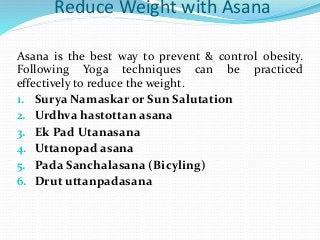 Reduce Weight with Asana
Asana is the best way to prevent & control obesity.
Following Yoga techniques can be practiced
effectively to reduce the weight.
1. Surya Namaskar or Sun Salutation
2. Urdhva hastottan asana
3. Ek Pad Utanasana
4. Uttanopad asana
5. Pada Sanchalasana (Bicyling)
6. Drut uttanpadasana
 