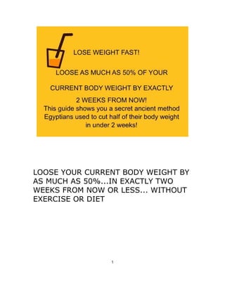 LOOSE YOUR CURRENT BODY WEIGHT BY
AS MUCH AS 50%...IN EXACTLY TWO
WEEKS FROM NOW OR LESS... WITHOUT
EXERCISE OR DIET
1
 