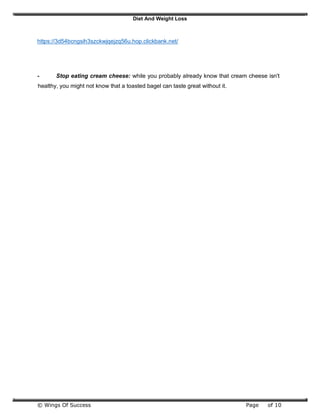 Diet And Weight Loss
© Wings Of Success Page of 10
https://3d54bcngsih3szckwjqejzq56u.hop.clickbank.net/
- Stop eating cream cheese: while you probably already know that cream cheese isn't
healthy, you might not know that a toasted bagel can taste great without it.
 