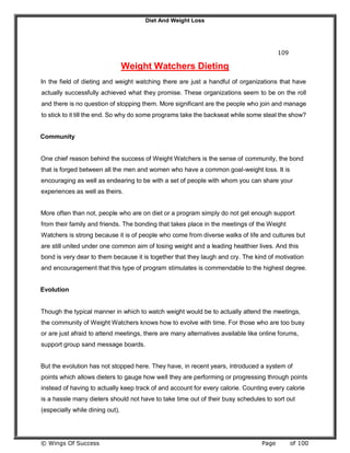 Diet And Weight Loss
© Wings Of Success Page of 100
109
Weight Watchers Dieting
In the field of dieting and weight watching there are just a handful of organizations that have
actually successfully achieved what they promise. These organizations seem to be on the roll
and there is no question of stopping them. More significant are the people who join and manage
to stick to it till the end. So why do some programs take the backseat while some steal the show?
Community
One chief reason behind the success of Weight Watchers is the sense of community, the bond
that is forged between all the men and women who have a common goal-weight loss. It is
encouraging as well as endearing to be with a set of people with whom you can share your
experiences as well as theirs.
More often than not, people who are on diet or a program simply do not get enough support
from their family and friends. The bonding that takes place in the meetings of the Weight
Watchers is strong because it is of people who come from diverse walks of life and cultures but
are still united under one common aim of losing weight and a leading healthier lives. And this
bond is very dear to them because it is together that they laugh and cry. The kind of motivation
and encouragement that this type of program stimulates is commendable to the highest degree.
Evolution
Though the typical manner in which to watch weight would be to actually attend the meetings,
the community of Weight Watchers knows how to evolve with time. For those who are too busy
or are just afraid to attend meetings, there are many alternatives available like online forums,
support group sand message boards.
But the evolution has not stopped here. They have, in recent years, introduced a system of
points which allows dieters to gauge how well they are performing or progressing through points
instead of having to actually keep track of and account for every calorie. Counting every calorie
is a hassle many dieters should not have to take time out of their busy schedules to sort out
(especially while dining out).
 