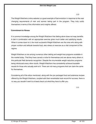 Diet And Weight Loss
© Wings Of Success Page of 101
110
The Weight Watchers online website is a great example of fast evolution in response to the ever
changing requirements of men and women taking part in the program. They truly outdo
themselves in terms of the information and insights offered.
Commitment to fitness
It is common knowledge among the Weight Watchers that dieting alone does not reap benefits.
A diet in combination with an appropriate exercise gives much better and satisfying results.
When it comes down to it, the most successful Weight Watchers are the ones who along with
proper nutrition and attitude towards food, also stress on exercise as a vital component of the
regime.
Weight Watchers is one among numerous other dieting and weight loss programs available in
the market today. That they have carved a niche for themselves and are above many others in
this particular field demands recognition. Despite the innumerable weight reduction programs
being introduced every other month, Weight Watchers has consistently achieved laudable
results for those who actually work at it. There are not many programs that can claim the same
for themselves.
Considering all of the afore mentioned, along with the pre packaged food and extensive recipes
offered by the Weight Watchers, coupled with their remarkable track record for success, there is
no way you wouldn’t want to at least check out what they have to offer you.
111
 