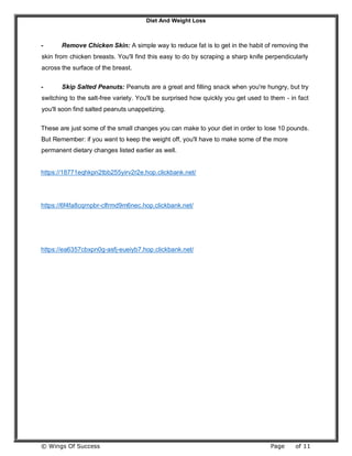 Diet And Weight Loss
© Wings Of Success Page of 11
- Remove Chicken Skin: A simple way to reduce fat is to get in the habit of removing the
skin from chicken breasts. You'll find this easy to do by scraping a sharp knife perpendicularly
across the surface of the breast.
- Skip Salted Peanuts: Peanuts are a great and filling snack when you're hungry, but try
switching to the salt-free variety. You'll be surprised how quickly you get used to them - in fact
you'll soon find salted peanuts unappetizing.
These are just some of the small changes you can make to your diet in order to lose 10 pounds.
But Remember: if you want to keep the weight off, you'll have to make some of the more
permanent dietary changes listed earlier as well.
https://18771eqhkpn2tbb255yirv2r2e.hop.clickbank.net/
https://6f4fa8cqrnpbr-clfrmd9m6nec.hop.clickbank.net/
https://ea6357cbxpn0g-asfj-eueiyb7.hop.clickbank.net/
 