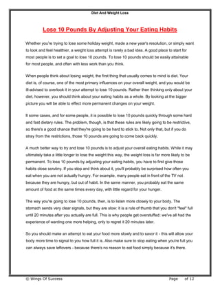 Diet And Weight Loss
© Wings Of Success Page of 12
Lose 10 Pounds By Adjusting Your Eating Habits
Whether you're trying to lose some holiday weight, made a new year's resolution, or simply want
to look and feel healthier, a weight loss attempt is rarely a bad idea. A good place to start for
most people is to set a goal to lose 10 pounds. To lose 10 pounds should be easily attainable
for most people, and often with less work than you think.
When people think about losing weight, the first thing that usually comes to mind is diet. Your
diet is, of course, one of the most primary influences on your overall weight, and you would be
ill-advised to overlook it in your attempt to lose 10 pounds. Rather then thinking only about your
diet, however, you should think about your eating habits as a whole. By looking at the bigger
picture you will be able to effect more permanent changes on your weight.
It some cases, and for some people, it is possible to lose 10 pounds quickly through some hard
and fast dietary rules. The problem, though, is that these rules are likely going to be restrictive,
so there's a good chance that they're going to be hard to stick to. Not only that, but if you do
stray from the restrictions, those 10 pounds are going to come back quickly.
A much better way to try and lose 10 pounds is to adjust your overall eating habits. While it may
ultimately take a little longer to lose the weight this way, the weight loss is far more likely to be
permanent. To lose 10 pounds by adjusting your eating habits, you have to first give those
habits close scrutiny. If you stop and think about it, you'll probably be surprised how often you
eat when you are not actually hungry. For example, many people eat in front of the TV not
because they are hungry, but out of habit. In the same manner, you probably eat the same
amount of food at the same times every day, with little regard for your hunger.
The way you're going to lose 10 pounds, then, is to listen more closely to your body. The
stomach sends very clear signals, but they are slow: it is a rule of thumb that you don't "feel" full
until 20 minutes after you actually are full. This is why people get overstuffed: we've all had the
experience of wanting one more helping, only to regret it 20 minutes later.
So you should make an attempt to eat your food more slowly and to savor it - this will allow your
body more time to signal to you how full it is. Also make sure to stop eating when you're full you
can always save leftovers - because there's no reason to eat food simply because it's there.
 