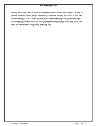 Diet And Weight Loss
© Wings Of Success Page of 13
Altering your eating habits is one of the most effective and easiest ways that you can lose 10
pounds. For many people, weight loss will occur simply be reducing your intake of food. This
doesn't mean you have to starve yourself, it just means not eating when you're not hungry.
Following the guidelines above will allow you to permanently change your eating habits, and
more importantly: to lose 10 pounds, and keep it off.
 