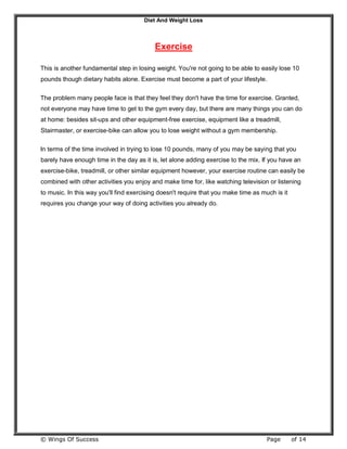 Diet And Weight Loss
© Wings Of Success Page of 14
Exercise
This is another fundamental step in losing weight. You're not going to be able to easily lose 10
pounds though dietary habits alone. Exercise must become a part of your lifestyle.
The problem many people face is that they feel they don't have the time for exercise. Granted,
not everyone may have time to get to the gym every day, but there are many things you can do
at home: besides sit-ups and other equipment-free exercise, equipment like a treadmill,
Stairmaster, or exercise-bike can allow you to lose weight without a gym membership.
In terms of the time involved in trying to lose 10 pounds, many of you may be saying that you
barely have enough time in the day as it is, let alone adding exercise to the mix. If you have an
exercise-bike, treadmill, or other similar equipment however, your exercise routine can easily be
combined with other activities you enjoy and make time for, like watching television or listening
to music. In this way you'll find exercising doesn't require that you make time as much is it
requires you change your way of doing activities you already do.
 