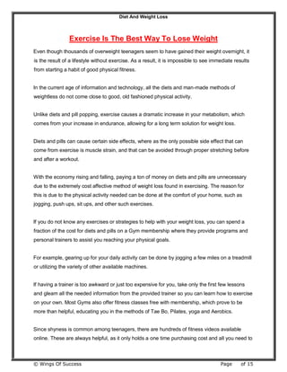 Diet And Weight Loss
© Wings Of Success Page of 15
Exercise Is The Best Way To Lose Weight
Even though thousands of overweight teenagers seem to have gained their weight overnight, it
is the result of a lifestyle without exercise. As a result, it is impossible to see immediate results
from starting a habit of good physical fitness.
In the current age of information and technology, all the diets and man-made methods of
weightless do not come close to good, old fashioned physical activity.
Unlike diets and pill popping, exercise causes a dramatic increase in your metabolism, which
comes from your increase in endurance, allowing for a long term solution for weight loss.
Diets and pills can cause certain side effects, where as the only possible side effect that can
come from exercise is muscle strain, and that can be avoided through proper stretching before
and after a workout.
With the economy rising and falling, paying a ton of money on diets and pills are unnecessary
due to the extremely cost affective method of weight loss found in exercising. The reason for
this is due to the physical activity needed can be done at the comfort of your home, such as
jogging, push ups, sit ups, and other such exercises.
If you do not know any exercises or strategies to help with your weight loss, you can spend a
fraction of the cost for diets and pills on a Gym membership where they provide programs and
personal trainers to assist you reaching your physical goals.
For example, gearing up for your daily activity can be done by jogging a few miles on a treadmill
or utilizing the variety of other available machines.
If having a trainer is too awkward or just too expensive for you, take only the first few lessons
and gleam all the needed information from the provided trainer so you can learn how to exercise
on your own. Most Gyms also offer fitness classes free with membership, which prove to be
more than helpful, educating you in the methods of Tae Bo, Pilates, yoga and Aerobics.
Since shyness is common among teenagers, there are hundreds of fitness videos available
online. These are always helpful, as it only holds a one time purchasing cost and all you need to
 