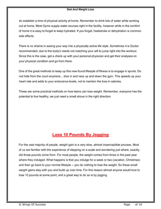 Diet And Weight Loss
© Wings Of Success Page of 16
do establish a time of physical activity at home. Remember to drink lots of water while working
out at home. Most Gyms supply water sources right in the facility, however while in the comfort
of home it is easy to forget to keep hydrated. If you forget, heatstroke or dehydration is common
side effects.
There is no shame in easing your way into a physically active life style. Sometimes it is Doctor
recommended, due to the body's needs not matching your will to jump right into the workout.
Since this is the case, get a check up with your personal physician and get their analyses on
your physical condition and go from there.
One of the great methods to keep up this new found lifestyle of fitness is to engage in sports. Do
not hide from the court anymore... dive in and race up and down the gym. This speeds up your
heart rate and adds to your endurance levels, not to mention the loss in calories.
These are some practical methods on how teens can lose weight. Remember, everyone has the
potential to live healthy; we just need a small shove in the right direction.
Lose 10 Pounds By Jogging
For the vast majority of people, weight gain is a very slow, almost imperceptible process. Most
of us are familiar with the experience of stepping on a scale and wondering just where, exactly,
did those pounds come from. For most people, the weight comes from times in the past year
where they indulged. What happens is that you indulge for a week or two (vacation, Christmas)
and then go back to your normal lifestyle -- you do nothing to lose the weight. So these small
weight gains stay with you and build up over time. For this reason almost anyone would love to
lose 10 pounds at some point, and a great way to do so is by jogging.
 