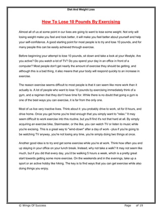 Diet And Weight Loss
© Wings Of Success Page of 19
How To Lose 10 Pounds By Exercising
Almost all of us at some point in our lives are going to want to lose some weight. Not only will
losing weight make you feel and look better, it will make you feel better about yourself and help
your self-confidence. A good starting point for most people is to try and lose 10 pounds, and for
many people this can be easily achieved through exercise.
Before beginning your attempt to lose 10 pounds, sit down and take a look at your lifestyle. Are
you active? Do you watch a lot of TV? Do you spend your day in an office in front of a
computer? Most people don't get nearly the amount of exercise they should be getting, and
although this is a bad thing, it also means that your body will respond quickly to an increase in
exercise.
The reason exercise seems difficult to most people is that it can seem like more work than it
actually is. A lot of people who want to lose 10 pounds by exercising immediately think of a
gym, and a regimen that they don't have time for. While there is no doubt that going a gym is
one of the best ways you can exercise, it is far from the only one.
Most of us live very inactive lives. Think about it: you probably drive to work, sit for 8 hours, and
drive home. Once you get home you're tired enough that you simply want to "relax." It may
seem difficult to work exercise into this routine, but you'll find it's not that hard at all. By simply
acquiring an exercise bike, Stairmaster, or the like, you can watch TV or listen to music while
you're excising. This is a great way to "wind-down" after a day of work - plus if you're going to
be watching TV anyway, you're not losing any time, you're simply doing two things at once.
Another good idea is to try and get some exercise while you're at work. Think how often you end
up staying in your office on your lunch break. Instead, why not take a walk? It may not seem like
much, but if you did that every day, you'd be walking 5 hours a week, which is a pretty great
start towards getting some more exercise. On the weekends and in the evenings, take up a
sport or an active hobby like hiking. The key is to find ways that you can get exercise while also
doing things you enjoy.
 