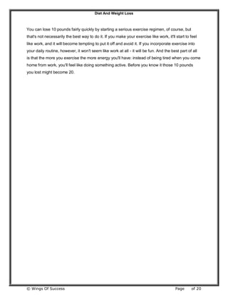 Diet And Weight Loss
© Wings Of Success Page of 20
You can lose 10 pounds fairly quickly by starting a serious exercise regimen, of course, but
that's not necessarily the best way to do it. If you make your exercise like work, it'll start to feel
like work, and it will become tempting to put it off and avoid it. If you incorporate exercise into
your daily routine, however, it won't seem like work at all - it will be fun. And the best part of all
is that the more you exercise the more energy you'll have: instead of being tired when you come
home from work, you'll feel like doing something active. Before you know it those 10 pounds
you lost might become 20.
 