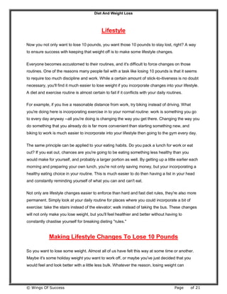 Diet And Weight Loss
© Wings Of Success Page of 21
Lifestyle
Now you not only want to lose 10 pounds, you want those 10 pounds to stay lost, right? A way
to ensure success with keeping that weight off is to make some lifestyle changes.
Everyone becomes accustomed to their routines, and it's difficult to force changes on those
routines. One of the reasons many people fail with a task like losing 10 pounds is that it seems
to require too much discipline and work. While a certain amount of stick-to-itiveness is no doubt
necessary, you'll find it much easier to lose weight if you incorporate changes into your lifestyle.
A diet and exercise routine is almost certain to fail if it conflicts with your daily routines.
For example, if you live a reasonable distance from work, try biking instead of driving. What
you're doing here is incorporating exercise in to your normal routine: work is something you go
to every day anyway --all you're doing is changing the way you get there. Changing the way you
do something that you already do is far more convenient than starting something new, and
biking to work is much easier to incorporate into your lifestyle then going to the gym every day.
The same principle can be applied to your eating habits. Do you pack a lunch for work or eat
out? If you eat out, chances are you're going to be eating something less healthy than you
would make for yourself, and probably a larger portion as well. By getting up a little earlier each
morning and preparing your own lunch, you're not only saving money, but your incorporating a
healthy eating choice in your routine. This is much easier to do then having a list in your head
and constantly reminding yourself of what you can and can't eat.
Not only are lifestyle changes easier to enforce than hard and fast diet rules, they're also more
permanent. Simply look at your daily routine for places where you could incorporate a bit of
exercise: take the stairs instead of the elevator; walk instead of taking the bus. These changes
will not only make you lose weight, but you'll feel healthier and better without having to
constantly chastise yourself for breaking dieting "rules."
Making Lifestyle Changes To Lose 10 Pounds
So you want to lose some weight. Almost all of us have felt this way at some time or another.
Maybe it's some holiday weight you want to work off, or maybe you've just decided that you
would feel and look better with a little less bulk. Whatever the reason, losing weight can
 