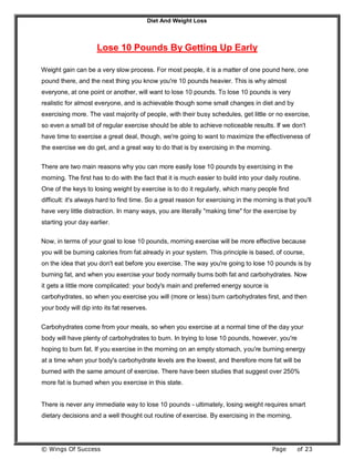 Diet And Weight Loss
© Wings Of Success Page of 23
Lose 10 Pounds By Getting Up Early
Weight gain can be a very slow process. For most people, it is a matter of one pound here, one
pound there, and the next thing you know you're 10 pounds heavier. This is why almost
everyone, at one point or another, will want to lose 10 pounds. To lose 10 pounds is very
realistic for almost everyone, and is achievable though some small changes in diet and by
exercising more. The vast majority of people, with their busy schedules, get little or no exercise,
so even a small bit of regular exercise should be able to achieve noticeable results. If we don't
have time to exercise a great deal, though, we're going to want to maximize the effectiveness of
the exercise we do get, and a great way to do that is by exercising in the morning.
There are two main reasons why you can more easily lose 10 pounds by exercising in the
morning. The first has to do with the fact that it is much easier to build into your daily routine.
One of the keys to losing weight by exercise is to do it regularly, which many people find
difficult: it's always hard to find time. So a great reason for exercising in the morning is that you'll
have very little distraction. In many ways, you are literally "making time" for the exercise by
starting your day earlier.
Now, in terms of your goal to lose 10 pounds, morning exercise will be more effective because
you will be burning calories from fat already in your system. This principle is based, of course,
on the idea that you don't eat before you exercise. The way you're going to lose 10 pounds is by
burning fat, and when you exercise your body normally burns both fat and carbohydrates. Now
it gets a little more complicated: your body's main and preferred energy source is
carbohydrates, so when you exercise you will (more or less) burn carbohydrates first, and then
your body will dip into its fat reserves.
Carbohydrates come from your meals, so when you exercise at a normal time of the day your
body will have plenty of carbohydrates to burn. In trying to lose 10 pounds, however, you're
hoping to burn fat. If you exercise in the morning on an empty stomach, you're burning energy
at a time when your body's carbohydrate levels are the lowest, and therefore more fat will be
burned with the same amount of exercise. There have been studies that suggest over 250%
more fat is burned when you exercise in this state.
There is never any immediate way to lose 10 pounds - ultimately, losing weight requires smart
dietary decisions and a well thought out routine of exercise. By exercising in the morning,
 