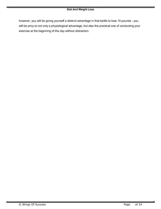 Diet And Weight Loss
© Wings Of Success Page of 24
however, you will be giving yourself a distinct advantage in that battle to lose 10 pounds - you
will be privy to not only a physiological advantage, but also the practical one of conducting your
exercise at the beginning of the day without distraction.
 