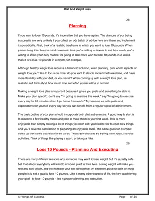 Diet And Weight Loss
© Wings Of Success Page of 25
28
Planning
If you want to lose 10 pounds, it's imperative that you have a plan. The chances of you being
successful are very unlikely if you collect an odd batch of advice here and there and implement
it sporadically. First, think of a realistic timeframe in which you want to lose 10 pounds. When
you're doing this, keep in mind how much time you're willing to devote it, and how much you're
willing to affect your daily routine: it's going to take more work to lose 10 pounds in 2 weeks
than it is to lose 10 pounds in a month, for example.
Although healthy weight loss requires a balanced solution, when planning, pick which aspects of
weight loss you'd like to focus on more: do you want to devote more time to exercise, and have
more flexibility with your diet, or vice versa? When coming up with a weight loss plan, be
realistic and think about how much time and effort you're willing to commit.
Making a weight loss plan is important because it gives you goals and something to stick to.
Make your plan specific: don't say "I'm going to exercise this week," say "I'm going to exercise
every day for 30 minutes when I get home from work." Try to come up with goals and
expectations for yourself every day, so you can benefit from a regular sense of achievement.
The basic outline of your plan should incorporate both diet and exercise. A good way to start is
to research a few healthy meals and plan to make them in your first week. This is more
enjoyable than simply making a list of things you can't eat: you'll learn how to cook new things,
and you'll have the satisfaction of preparing an enjoyable meal. The same goes for exercise:
come up with some activities for the week. These don't have to be boring, work-type, exercise
activities. Think of things like playing a sport, or taking a hike.
29
Lose 10 Pounds - Planning And Executing
There are many different reasons why someone may want to lose weight, but it's a pretty safe
bet that almost everybody will want to at some point in their lives. Losing weight will make you
feel and look better, and will increase your self confidence. An excellent place to start for most
people is to set a goal to lose 10 pounds. Like in many other aspects of life, the key to achieving
your goal - to lose 10 pounds - lies in proper planning and execution.
 