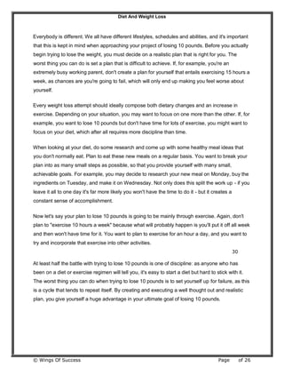 Diet And Weight Loss
© Wings Of Success Page of 26
Everybody is different. We all have different lifestyles, schedules and abilities, and it's important
that this is kept in mind when approaching your project of losing 10 pounds. Before you actually
begin trying to lose the weight, you must decide on a realistic plan that is right for you. The
worst thing you can do is set a plan that is difficult to achieve. If, for example, you're an
extremely busy working parent, don't create a plan for yourself that entails exercising 15 hours a
week, as chances are you're going to fail, which will only end up making you feel worse about
yourself.
Every weight loss attempt should ideally compose both dietary changes and an increase in
exercise. Depending on your situation, you may want to focus on one more than the other. If, for
example, you want to lose 10 pounds but don't have time for lots of exercise, you might want to
focus on your diet, which after all requires more discipline than time.
When looking at your diet, do some research and come up with some healthy meal ideas that
you don't normally eat. Plan to eat these new meals on a regular basis. You want to break your
plan into as many small steps as possible, so that you provide yourself with many small,
achievable goals. For example, you may decide to research your new meal on Monday, buy the
ingredients on Tuesday, and make it on Wednesday. Not only does this split the work up - if you
leave it all to one day it's far more likely you won't have the time to do it - but it creates a
constant sense of accomplishment.
Now let's say your plan to lose 10 pounds is going to be mainly through exercise. Again, don't
plan to "exercise 10 hours a week" because what will probably happen is you'll put it off all week
and then won't have time for it. You want to plan to exercise for an hour a day, and you want to
try and incorporate that exercise into other activities.
30
At least half the battle with trying to lose 10 pounds is one of discipline: as anyone who has
been on a diet or exercise regimen will tell you, it's easy to start a diet but hard to stick with it.
The worst thing you can do when trying to lose 10 pounds is to set yourself up for failure, as this
is a cycle that tends to repeat itself. By creating and executing a well thought out and realistic
plan, you give yourself a huge advantage in your ultimate goal of losing 10 pounds.
 
