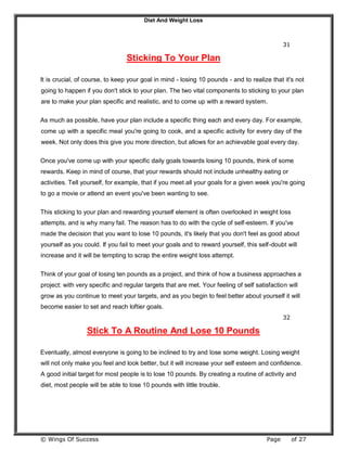 Diet And Weight Loss
© Wings Of Success Page of 27
31
Sticking To Your Plan
It is crucial, of course, to keep your goal in mind - losing 10 pounds - and to realize that it's not
going to happen if you don't stick to your plan. The two vital components to sticking to your plan
are to make your plan specific and realistic, and to come up with a reward system.
As much as possible, have your plan include a specific thing each and every day. For example,
come up with a specific meal you're going to cook, and a specific activity for every day of the
week. Not only does this give you more direction, but allows for an achievable goal every day.
Once you've come up with your specific daily goals towards losing 10 pounds, think of some
rewards. Keep in mind of course, that your rewards should not include unhealthy eating or
activities. Tell yourself, for example, that if you meet all your goals for a given week you're going
to go a movie or attend an event you've been wanting to see.
This sticking to your plan and rewarding yourself element is often overlooked in weight loss
attempts, and is why many fail. The reason has to do with the cycle of self-esteem. If you've
made the decision that you want to lose 10 pounds, it's likely that you don't feel as good about
yourself as you could. If you fail to meet your goals and to reward yourself, this self-doubt will
increase and it will be tempting to scrap the entire weight loss attempt.
Think of your goal of losing ten pounds as a project, and think of how a business approaches a
project: with very specific and regular targets that are met. Your feeling of self satisfaction will
grow as you continue to meet your targets, and as you begin to feel better about yourself it will
become easier to set and reach loftier goals.
32
Stick To A Routine And Lose 10 Pounds
Eventually, almost everyone is going to be inclined to try and lose some weight. Losing weight
will not only make you feel and look better, but it will increase your self esteem and confidence.
A good initial target for most people is to lose 10 pounds. By creating a routine of activity and
diet, most people will be able to lose 10 pounds with little trouble.
 