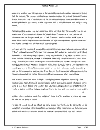Diet And Weight Loss
© Wings Of Success Page of 28
As anyone who has tried it knows, one of the hardest things about a weight loss regimen is just
that: the regimen. The reasons most diets and exercise routines fail is simply because they are
difficult to stick to. One of the best things you can do to avoid this pitfall is to come up with a
realistic plan before you attempt to lose 10 pounds, and to incorporate that plan into your daily
routine.
It's important that you do your own research to come up with a plan that works for you, but as
an example let's consider the following: let's say to lose 10 pounds your plan calls for 30
minutes of exercise 5 days a week, and to cook 3 new and healthy meals a week. None of
these things should be particularly cumbersome, but if you fail to plan and organize them into
your routine it will be easy for them to fall by the wayside.
Let's start with the exercise. If you want to exercise 30 minutes a day, when are you going to do
it? Don't just say to yourself "whenever I can squeeze it in" as that is a guarantee that it will get
squeezed out. Depending on your job and family responsibilities, it's going to be best for you to
either exercise before work, at work, or after work. Exercising before or after work could entail
using a stationary bike while watching TV, while exercise at work could be taking a brisk walk
during your lunch hour. Whatever choice you make, make sure you stick to it. In order to lose 10
pounds you have to think of this exercise as part of your daily routine, as regular as anything
else you do throughout an average day. If you don't do this, the exercise will become an "extra"
thing you do, and will be the first thing dropped from your agenda when you get busy.
Now let's look at the diet in this example. You're going to lose 10 pounds by making 3 new
meals a week. Again, this has to be planned and part of your routine. Decide what days you're
going to cook them, decide what (earlier) days you're going to plan them and shop for them. If
you fail to do this you'll find that you simply don't have the time for 3 new meals a week. And the
33
problem, of course, is that most of us really don't "have time" for anything, so unless we make
the time, it's not going to happen.
To lose 10 pounds is not as difficult as many people may think, and be careful to not get
completely wrapped up in the ideas of diet and exercise. While these things are the fundamental
tools to losing weight, they won't work if not properly incorporated into your daily routine.
 