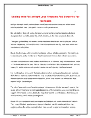 Diet And Weight Loss
© Wings Of Success Page of 29
34
Dealing With Fast Weight Loss Programs And Surgeries For
Teenagers
Being a teenager is hard, dealing all the social pressures and the pressures of new things
entering into their lives, coping with their surrounding environment.
Not only do they deal with bodily changes, hormonal and chemical compositions, but also
changes in their home life, social life, which, for some, is the most complex to deal with.
Teenagers go head long into a world where the stories of ostracism and bullying are far from
fictional. Depending on their popularity, the social pressures the lay upon their minds are
constant and unforgiving.
Due to this, the major achievement in most social settings is to be accepted by the majority, to
be popular, and, sadly, in order to do that, the ostracism involves their outward appearance.
Since the consideration of their outward appearance is so common, they dive into diets in order
to loss those pounds that plant them in their unpopular status. No one desires to diet, but their
craving for social acceptance is greater than the pains of rejecting their favorite meal.
It is from this place of insecurity that eating disorders form and surgical solutions are explored.
Both of these methods are harmful to the body and, both, the short and long term. But, because
the teenagers are able to see immediate results, these have become just a few of the most
popular weight loss strategies.
The role of a parent is one of great importance in this process. It is the teenager's parents that
reveal to them the criteria to making good decisions, while maintaining your understanding and
support of their social position. Sadly, the majority of parents seem to oppose their teenager's
decision making rather than supporting them.
Due to this fact, teenagers have been labeled as rebellious and unreachable by their parents.
They close off to their guardians and attempt to live their own life, dealing with their own
problems, alone. By getting involved in their lives, you will be able to witness their actions,
 