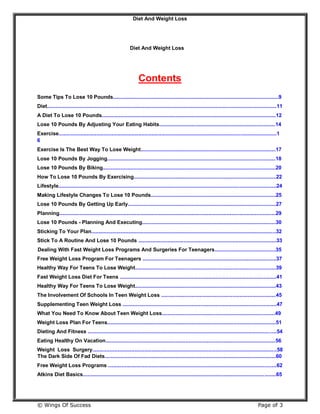 Diet And Weight Loss
© Wings Of Success Page of 3
Diet And Weight Loss
Contents
Some Tips To Lose 10 Pounds..................................................................................................................9
Diet..............................................................................................................................................................11
A Diet To Lose 10 Pounds........................................................................................................................12
Lose 10 Pounds By Adjusting Your Eating Habits................................................................................14
Exercise......................................................................................................................................................1
6
Exercise Is The Best Way To Lose Weight.............................................................................................17
Lose 10 Pounds By Jogging....................................................................................................................18
Lose 10 Pounds By Biking.......................................................................................................................20
How To Lose 10 Pounds By Exercising..................................................................................................22
Lifestyle......................................................................................................................................................24
Making Lifestyle Changes To Lose 10 Pounds......................................................................................25
Lose 10 Pounds By Getting Up Early......................................................................................................27
Planning.....................................................................................................................................................29
Lose 10 Pounds - Planning And Executing............................................................................................30
Sticking To Your Plan...............................................................................................................................32
Stick To A Routine And Lose 10 Pounds ...............................................................................................33
Dealing With Fast Weight Loss Programs And Surgeries For Teenagers..........................................35
Free Weight Loss Program For Teenagers ............................................................................................37
Healthy Way For Teens To Lose Weight.................................................................................................39
Fast Weight Loss Diet For Teens ............................................................................................................41
Healthy Way For Teens To Lose Weight.................................................................................................43
The Involvement Of Schools In Teen Weight Loss ...............................................................................45
Supplementing Teen Weight Loss ..........................................................................................................47
What You Need To Know About Teen Weight Loss..............................................................................49
Weight Loss Plan For Teens....................................................................................................................51
Dieting And Fitness ..................................................................................................................................54
Eating Healthy On Vacation.....................................................................................................................56
Weight Loss Surgery...............................................................................................................................58
The Dark Side Of Fad Diets......................................................................................................................60
Free Weight Loss Programs ....................................................................................................................62
Atkins Diet Basics.....................................................................................................................................65
 