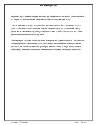 Diet And Weight Loss
© Wings Of Success Page of 30
35
regardless if you agree or disagree with them. Be supportive and place limits on their behavior
so they do not hurt themselves. Being aware of what is really going on is key.
Just because they do not go along with your recommendations, do not shun them. Support
them in their decisions and help them shop for the right surgical doctor or the next dieting
phase. Allow them to watch you weigh the pros and cons to each possibility and, who knows,
perhaps this will assist in dissuading them.
Your teenagers can make rational decisions when given the proper information. Give them the
ability to research for themselves. Show them different testimonials of success and failures,
pictures of the people that went through surgery and had a minor or major mishap. Reveal
every aspect, from every perspective, and assist them in thinking rationally for themselves.
 