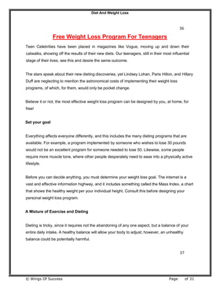 Diet And Weight Loss
© Wings Of Success Page of 31
36
Free Weight Loss Program For Teenagers
Teen Celebrities have been placed in magazines like Vogue, moving up and down their
catwalks, showing off the results of their new diets. Our teenagers, still in their most influential
stage of their lives, see this and desire the same outcome.
The stars speak about their new dieting discoveries, yet Lindsey Lohan, Paris Hilton, and Hillary
Duff are neglecting to mention the astronomical costs of implementing their weight loss
programs, of which, for them, would only be pocket change.
Believe it or not, the most effective weight loss program can be designed by you, at home, for
free!
Set your goal
Everything affects everyone differently, and this includes the many dieting programs that are
available. For example, a program implemented by someone who wishes to lose 30 pounds
would not be an excellent program for someone needed to lose 50. Likewise, some people
require more muscle tone, where other people desperately need to ease into a physically active
lifestyle.
Before you can decide anything, you must determine your weight loss goal. The internet is a
vast and effective information highway, and it includes something called the Mass Index, a chart
that shows the healthy weight per your individual height. Consult this before designing your
personal weight loss program.
A Mixture of Exercise and Dieting
Dieting is tricky, since it requires not the abandoning of any one aspect, but a balance of your
entire daily intake. A healthy balance will allow your body to adjust; however, an unhealthy
balance could be potentially harmful.
37
 