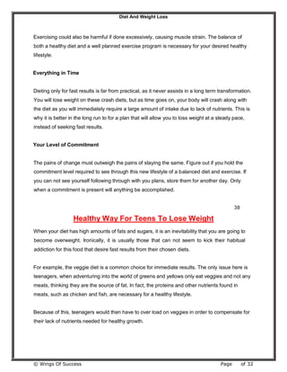 Diet And Weight Loss
© Wings Of Success Page of 32
Exercising could also be harmful if done excessively, causing muscle strain. The balance of
both a healthy diet and a well planned exercise program is necessary for your desired healthy
lifestyle.
Everything in Time
Dieting only for fast results is far from practical, as it never assists in a long term transformation.
You will lose weight on these crash diets, but as time goes on, your body will crash along with
the diet as you will immediately require a large amount of intake due to lack of nutrients. This is
why it is better in the long run to for a plan that will allow you to loss weight at a steady pace,
instead of seeking fast results.
Your Level of Commitment
The pains of change must outweigh the pains of staying the same. Figure out if you hold the
commitment level required to see through this new lifestyle of a balanced diet and exercise. If
you can not see yourself following through with you plans, store them for another day. Only
when a commitment is present will anything be accomplished.
38
Healthy Way For Teens To Lose Weight
When your diet has high amounts of fats and sugars, it is an inevitability that you are going to
become overweight. Ironically, it is usually those that can not seem to kick their habitual
addiction for this food that desire fast results from their chosen diets.
For example, the veggie diet is a common choice for immediate results. The only issue here is
teenagers, when adventuring into the world of greens and yellows only eat veggies and not any
meats, thinking they are the source of fat. In fact, the proteins and other nutrients found in
meats, such as chicken and fish, are necessary for a healthy lifestyle.
Because of this, teenagers would then have to over load on veggies in order to compensate for
their lack of nutrients needed for healthy growth.
 