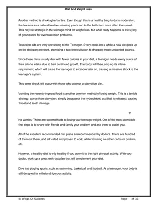 Diet And Weight Loss
© Wings Of Success Page of 33
Another method is drinking herbal tea. Even though this is a healthy thing to do in moderation,
the tea acts as a natural laxative, causing you to run to the bathroom more often than usual.
This may be strategic in the teenage mind for weight loss, but what really happens is the laying
of groundwork for eventual colon problems.
Television ads are very convincing to the Teenager. Every once and a while a new diet pops up
on the shopping network, promising a two week solution to dropping those unwanted pounds.
Since these diets usually deal with fewer calories in your diet, a teenager needs every ounce of
their calorie intake due to their continued growth. The body will then jump up its intake
requirement, which will cause the teenager to eat more later on, causing a massive shock to the
teenager's system.
This same shock will occur with those who attempt a starvation diet.
Vomiting the recently ingested food is another common method of losing weight. This is a terrible
strategy, worse than starvation, simply because of the hydrochloric acid that is released, causing
throat and teeth damage.
39
No worries! There are safe methods to losing your teenage weight. One of the most admirable
first steps is to share with friends and family your problem and ask them to assist you.
All of the excellent recommended diet plans are recommended by doctors. There are hundred
of them out there, and all tested and proven to work, while focusing on either carbs or proteins,
etc.
However, a healthy diet is only healthy if you commit to the right physical activity. With your
doctor, work up a great work out plan that will complement your diet.
Dive into playing sports, such as swimming, basketball and football. As a teenager, your body is
still designed to withstand rigorous activity.
 