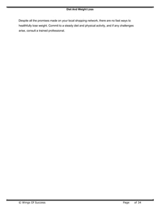 Diet And Weight Loss
© Wings Of Success Page of 34
Despite all the promises made on your local shopping network, there are no fast ways to
healthfully lose weight. Commit to a steady diet and physical activity, and if any challenges
arise, consult a trained professional.
 