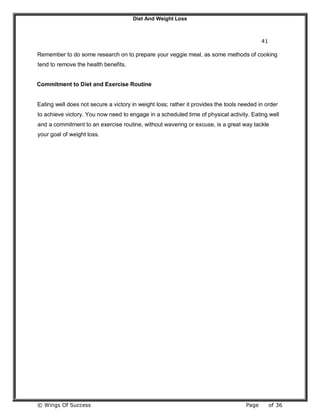 Diet And Weight Loss
© Wings Of Success Page of 36
41
Remember to do some research on to prepare your veggie meal, as some methods of cooking
tend to remove the health benefits.
Commitment to Diet and Exercise Routine
Eating well does not secure a victory in weight loss; rather it provides the tools needed in order
to achieve victory. You now need to engage in a scheduled time of physical activity. Eating well
and a commitment to an exercise routine, without wavering or excuse, is a great way tackle
your goal of weight loss.
 