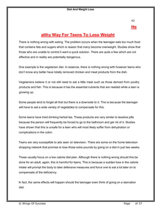 Diet And Weight Loss
© Wings Of Success Page of 37
42
He
althy Way For Teens To Lose Weight
There is nothing wrong with eating. The problem occurs when the teenager eats too much food
that contains fats and sugars which is reason that many become overweight. Studies show that
those who are unable to control it want a quick solution. There are quite a few which are not
effective and in reality are potentially dangerous.
One example is the vegetarian diet. In essence, there is nothing wrong with however teens who
don’t know any better have totally removed chicken and meat products from the dish.
Vegetarians believe it or not still need to eat a little meat such as those derived from poultry
products and fish. This is because it has the essential nutrients that are needed while a teen is
growing up.
Some people tend to forget all that but there is a downside to it. This is because the teenager
will have to eat a wide variety of vegetables to compensate for this.
Some teens have tried drinking herbal tea. These products are very similar to laxative pills
because the person will frequently be forced to go to the bathroom and get rid of it. Studies
have shown that this is unsafe for a teen who will most likely suffer from dehydration or
complications in the colon.
Teens are very susceptible to ads seen on television. There are some on the home television
shopping network that promise to lose those extra pounds by going on a diet in just two weeks.
These usually focus on a low calorie diet plan. Although there is nothing wrong should this be
done for an adult, again, this is harmful for teens. This is because a sudden loss in the calorie
intake will prompt the body to take defensive measures and force one to eat a lot later on to
compensate of the deficiency.
In fact, the same effects will happen should the teenager even think of going on a starvation
diet.
 