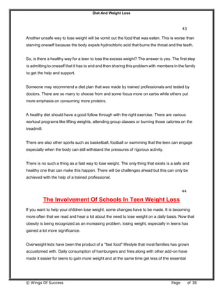 Diet And Weight Loss
© Wings Of Success Page of 38
43
Another unsafe way to lose weight will be vomit out the food that was eaten. This is worse than
starving oneself because the body expels hydrochloric acid that burns the throat and the teeth.
So, is there a healthy way for a teen to lose the excess weight? The answer is yes. The first step
is admitting to oneself that it has to end and then sharing this problem with members in the family
to get the help and support.
Someone may recommend a diet plan that was made by trained professionals and tested by
doctors. There are so many to choose from and some focus more on carbs while others put
more emphasis on consuming more proteins.
A healthy diet should have a good follow through with the right exercise. There are various
workout programs like lifting weights, attending group classes or burning those calories on the
treadmill.
There are also other sports such as basketball, football or swimming that the teen can engage
especially when the body can still withstand the pressures of rigorous activity.
There is no such a thing as a fast way to lose weight. The only thing that exists is a safe and
healthy one that can make this happen. There will be challenges ahead but this can only be
achieved with the help of a trained professional.
44
The Involvement Of Schools In Teen Weight Loss
If you want to help your children lose weight, some changes have to be made. It is becoming
more often that we read and hear a lot about the need to lose weight on a daily basis. Now that
obesity is being recognized as an increasing problem, losing weight, especially in teens has
gained a lot more significance.
Overweight kids have been the product of a "fast food" lifestyle that most families has grown
accustomed with. Daily consumption of hamburgers and fries along with other add-on have
made it easier for teens to gain more weight and at the same time get less of the essential
 