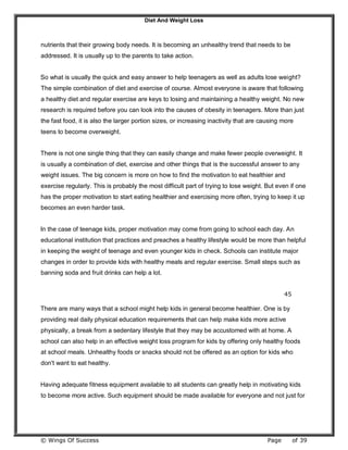 Diet And Weight Loss
© Wings Of Success Page of 39
nutrients that their growing body needs. It is becoming an unhealthy trend that needs to be
addressed. It is usually up to the parents to take action.
So what is usually the quick and easy answer to help teenagers as well as adults lose weight?
The simple combination of diet and exercise of course. Almost everyone is aware that following
a healthy diet and regular exercise are keys to losing and maintaining a healthy weight. No new
research is required before you can look into the causes of obesity in teenagers. More than just
the fast food, it is also the larger portion sizes, or increasing inactivity that are causing more
teens to become overweight.
There is not one single thing that they can easily change and make fewer people overweight. It
is usually a combination of diet, exercise and other things that is the successful answer to any
weight issues. The big concern is more on how to find the motivation to eat healthier and
exercise regularly. This is probably the most difficult part of trying to lose weight. But even if one
has the proper motivation to start eating healthier and exercising more often, trying to keep it up
becomes an even harder task.
In the case of teenage kids, proper motivation may come from going to school each day. An
educational institution that practices and preaches a healthy lifestyle would be more than helpful
in keeping the weight of teenage and even younger kids in check. Schools can institute major
changes in order to provide kids with healthy meals and regular exercise. Small steps such as
banning soda and fruit drinks can help a lot.
45
There are many ways that a school might help kids in general become healthier. One is by
providing real daily physical education requirements that can help make kids more active
physically, a break from a sedentary lifestyle that they may be accustomed with at home. A
school can also help in an effective weight loss program for kids by offering only healthy foods
at school meals. Unhealthy foods or snacks should not be offered as an option for kids who
don't want to eat healthy.
Having adequate fitness equipment available to all students can greatly help in motivating kids
to become more active. Such equipment should be made available for everyone and not just for
 
