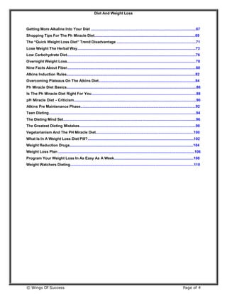 Diet And Weight Loss
© Wings Of Success Page of 4
Getting More Alkaline Into Your Diet ......................................................................................................67
Shopping Tips For The Ph Miracle Diet..................................................................................................69
The “Quick Weight Loss Diet” Trend Disadvantage .............................................................................71
Lose Weight The Herbal Way...................................................................................................................73
Low Carbohydrate Diet.............................................................................................................................76
Overnight Weight Loss.............................................................................................................................78
Nine Facts About Fiber.............................................................................................................................80
Atkins Induction Rules.............................................................................................................................82
Overcoming Plateaus On The Atkins Diet..............................................................................................84
Ph Miracle Diet Basics..............................................................................................................................86
Is The Ph Miracle Diet Right For You......................................................................................................88
pH Miracle Diet - Criticism.......................................................................................................................90
Atkins Pre Maintenance Phase................................................................................................................92
Teen Dieting...............................................................................................................................................94
The Dieting Mind Set.................................................................................................................................96
The Greatest Dieting Mistakes.................................................................................................................98
Vegetarianism And The PH Miracle Diet...............................................................................................100
What Is In A Weight Loss Diet Pill?.......................................................................................................102
Weight Reduction Drugs........................................................................................................................104
Weight Loss Plan ....................................................................................................................................106
Program Your Weight Loss In As Easy As A Week.............................................................................108
Weight Watchers Dieting........................................................................................................................110
 