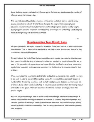 Diet And Weight Loss
© Wings Of Success Page of 40
those students who are participating in formal sports. Schools can also increase the number of
informal sports that kids can play.
This way, kids do not have to be a member of the varsity basketball team in order to enjoy
playing basketball at school. Of all of these changes, the program to increase physical
education requirements will likely be the most useful in helping kids reach a healthy weight.
Such programs can also help them avoid becoming overweight and further help kids build good
habits that might stay with them into adulthood.
46
Supplementing Teen Weight Loss
It is getting easier for teenagers today to put on weight. There are a number of reasons that make
this possible. One of them is the popularity of fast food chains as the main source of daily
nourishment for most of teenagers.
To say the least, the kind of food that such establishments provide can really be fattening. And
they can not provide the kind of balanced nourishment required by growing teens. But sad to
say, in this generation of convenience and busier lifestyle, fast food chains have become an
ideal choice especially for the parents who might not find the time to prepare meals for their
children.
When you realize that your teen is getting fatter and putting up more and more weight, you have
to act early in order to prevent it from getting worse. An overweight teen can easily acquire a
number of life threatening conditions such as high blood pressure, diabetes and increased risk
of strokes. Early action would usually help in preventing such conditions from developing in your
child as he or she grows. There are a number of solutions available to help your lose that
excess weight.
You can put your overweight teen on a diet to help him or her get rid of that excess weight. A
healthy diet combined with regular exercise is essential to a healthy way of losing weight. You
can also give him or her weight loss supplements that will further help in maintaining a healthy
means of getting rid of that excess weight. One of the supplements that your teen can possibly
take is calcium.
 