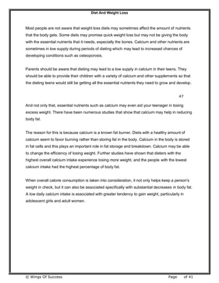 Diet And Weight Loss
© Wings Of Success Page of 41
Most people are not aware that weight loss diets may sometimes affect the amount of nutrients
that the body gets. Some diets may promise quick weight loss but may not be giving the body
with the essential nutrients that it needs, especially the bones. Calcium and other nutrients are
sometimes in low supply during periods of dieting which may lead to increased chances of
developing conditions such as osteoporosis.
Parents should be aware that dieting may lead to a low supply in calcium in their teens. They
should be able to provide their children with a variety of calcium and other supplements so that
the dieting teens would still be getting all the essential nutrients they need to grow and develop.
47
And not only that, essential nutrients such as calcium may even aid your teenager in losing
excess weight. There have been numerous studies that show that calcium may help in reducing
body fat.
The reason for this is because calcium is a known fat burner. Diets with a healthy amount of
calcium seem to favor burning rather than storing fat in the body. Calcium in the body is stored
in fat cells and this plays an important role in fat storage and breakdown. Calcium may be able
to change the efficiency of losing weight. Further studies have shown that dieters with the
highest overall calcium intake experience losing more weight, and the people with the lowest
calcium intake had the highest percentage of body fat.
When overall calorie consumption is taken into consideration, it not only helps keep a person's
weight in check, but it can also be associated specifically with substantial decreases in body fat.
A low daily calcium intake is associated with greater tendency to gain weight, particularly in
adolescent girls and adult women.
 