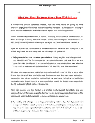 Diet And Weight Loss
© Wings Of Success Page of 42
48
What You Need To Know About Teen Weight Loss
In world where physical comeliness matters, more and more people are giving too much
emphasis on physical appearance. They are becoming interested—even obsessed—in using so
many products and services that can help them improve their physical appearance.
Today, one of the biggest problems of people—especially by teenagers all over the world—is
being overweight or obesity. Too much weight—caused by overeating and lack of exercise—is
becoming one of the problems especially of teenagers that cause them to lose confidence.
If you are a parent who has an obese or overweight child and you would want to help him or her
to lose weight safe and effectively, here are some steps that you can do:
1. Help your child to come up with a great decision. Losing weight is a decision you must
help your child with. The first thing that you can do is to talk to your child. Ask him or her what
he or she thinks about herself. If he or she confesses that he/she doesn’t feel good about his
or her physical appearance, then its now time to ask your child what he/she wants to do.
Give your child suggestions on how he/she improve herself. Ask him or her if he or she is willing
to lose weight and help your child all the way. Once you and your child have made a decision,
start plotting your plan on how to lose weight effectively, safely, and the healthy way. Aside from
making the major decision whether to lose or nor to lose weight, the decision must also include
the full participation of both parties in the agenda.
Aside from assuring your child that that he or she has your full support, it would also be a wise
decision if you both formulate a specific plan how you are going to approach this endeavor. The
decision will also include the possible resources and strategies you can use.
2. If possible, try to change your eating and exercising patterns together. If you really want
to help your child lose weight, you should try formulating an eating and exercise plan that can
help him or her lose weight effectively. An effective plan may include eating foods low in fat
and low in sugar along with a great deal of regular exercise.
 
