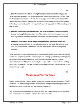 Diet And Weight Loss
© Wings Of Success Page of 43
49
3. Look for nonprofessional support weight loss programs and use them if you can.
Today, there are two weight loss programs that most experts recommend: the TOPS or Take
Off Pounds Sensibly which is a self-help club encourages parent-child participation and the
Weight Watchers. Statistics say that most people who enroll in these programs drop out even
before the program ends, so it is very important for parents to guide their children so they won't
give up easily.
4. Ask help from professionals and experts that have expertise in cognitive-behavior
therapy and weight. Since obesity is one of the major problems of teenagers, more and
more psychologists offer their services to help people who are overweight to lose weight.
5. Send your child to high-quality weight loss camps or to residential weight loss
programs. Losing weight can be traumatic experience for your child. Giving him or her a
fresh new environment to start with can help him or her a lot to pursue the weigh loss
endeavor.
Today, there are so many weight loss camps created specifically for those children who would
want to lose weight away from the eyes of people who are eagerly and intently watching him or
her. In the first few weeks of your child in this new task, he or she may find it hard to
concentrate because of the pressure given by the people and the environment. You can help
him or her if you look for a safe and clinically appropriate environment that can help her or him
focus on losing weight.
50
Weight Loss Plan For Teens
Studies have shown that there are a lot of people who are either obese or overweight. People
can blame it on the food being served in the cafeteria or the type of meals being served in the
fast food joint but in the end, the only one to blame is the person.
This is because everyone has a choice whether to live with a good diet plan or not and those
who are too heavy just decided to eat more than what is allowable.
 