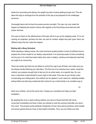 Diet And Weight Loss
© Wings Of Success Page of 45
Aside from exercising and dieting, the weight loss plan involves getting enough rest. This will
allow the body to recharge from the activities of the day to be prepared for the challenges
tomorrow.
Overweight teens will not lose the excess pounds overnight. The teen can only make this
happen by following the doctor's advice with regards to the food being consumed and with
proper exercise.
One way to check on the effectiveness of the plan will be to go up the weighing scale. If it is not
working as projected, perhaps the teen can ask for another weight loss plan given there are
different ways that can make this happen.
Dieting with a Busy Schedule
While adopting a dieting routine, the most commonly quoted problem is lack of sufficient time to
prepare the correct meals for our dietary requirements. It is obviously easier to throw something
into the pot or hit a fast food stand rather than cook a healthy, nutritious and balanced meal that
we ought to be consuming.
There are certain tips that one can follow to control the urge to go off track, and make sure you
are always strictly following your diet plans. The first one is by cooking once a week. Using this
method, you prepare enough food to last you for an entire week, on a specific day. So, you
have a meal that is diet friendly for every night in that week. If the rest of your family is also
incorporating your dieting plans, this method can be applied in such cases too. Adopting healthy
eating habits and planning a balanced diet routine for your entire family is an excellent way to
52
teach your children, and at the same time, it keeps you motivated and helps you fight
temptation.
By adopting the once a week cooking method, you have to freeze food that will not be
consumed immediately and thaw it when you decide to cook the evening meal after you return
from work. This process works perfectly irrespective of how many dance practices, band recitals
and soccer games that you have on that week's schedule. Thus, you can follow your diet
 