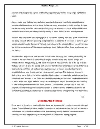 Diet And Weight Loss
© Wings Of Success Page of 46
program and also provide a great and healthy supper for your family, every single night of the
week.
Always make sure that you have sufficient quantity of clean and fresh fruits, vegetables and
suitable salad ingredients, so that these dishes are easily accessible for quick lunches. If these
dishes are easily available, it will help you in fighting the temptation to have a high calorie meal.
It will also ensure that you have your daily serving of fresh, nutritious fruits and vegetables.
You can also keep some packaged yoghurt or low calorie pudding cups as a quick and ready to
eat dairy product. Efficient planning and preparation is essential if you want to achieve your
weight reduction goals. By making the food much ahead of the stipulated time, you will not miss
out on the convenience of high calorie, packaged foods that many of us thrive on when we are
not dieting.
Another useful way to save time is to use opportunities and apply your fitness plans during the
course of the day. Instead of performing a lengthy exercise every day, try and bring a few
fitness activities into your day. (Climb stairs during lunch hour, park you car at the top level so
that you will have to take the stairs), park far away from the mall entrance and check if there is a
clear walking path! You will be fascinated by the amount of hidden opportunities that are
available to bring your fitness program into a normally busy day. The challenge lies, not in
finding time, but in finding the hidden activities. Dieting does not have to be as tedious and time
consuming as it appears to be. There are plenty of pre packaged diet plans for people who wish
to adopt a diet plan, if you feel that it may be the best option for you. Whether you are planning
to take up Weight Watchers frozen foods, or Lean Cuisine meals, Jenny Craig, or Slim Fast
program, enumerable opportunities are available to combine dieting and fitness even into an
extremely busy schedule. Remember to keep these tips in mind while planning your diet routine.
53
Dieting And Fitness
If one wants to live a long, healthy lifestyle, there are two essential ingredients, namely, diet and
fitness. Some believe that these two factors mean one and the same, but the truth is they are a
lot different. It is possible however to have an extremely healthy diet with bad fitness levels.
Similarly, one may be physically fit but may follow an unbalanced dieting program.
 