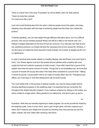 Diet And Weight Loss
© Wings Of Success Page of 47
There is a clever line in the song "Fruitcakes" by Jimmy Buffet, when his 'lady' grieves
“I treat my body like a temple
You treat yours like a tent"
I just can't avoid thinking about this line when I observe people around the globe, who keep
adopting crazy diet plans with the hope of achieving weight loss like those who market the
product.
Truthfully speaking, one can lose weight through effective diet plans alone, but it is a difficult
process. One can be maintain physical fitness and still be a little on the heavier side. Our
lifestyle is largely dependent on the kind of food we consume. If our diet plan has high fat and
low substance products, our bodies will lack the necessary fuel to burn excess fat. Similarly, if
we don't give our bodies the tools required to build muscles, the number of weights we lift is of
no significance.
In order to produce best results related to a healthy lifestyle, diet and fitness must work hand in
hand. Your fitness regime must burn the excess fat and calories while a healthy diet must
supply the fuel and nutrients necessary to build muscle. I have often heard that a pound of fat
weighs more than the same amount of muscle. Though this is not completely true, we know that
a pound of muscle will occupy less area in the body when compared to a pound of fat. Talking
in terms of pounds, I would prefer mine to be made of muscle rather than fat. Throughout your
efforts, you must keep in mind that dieting alone will not build muscle.
You must realize that, in the process of adding muscles, you may be losing weight without
showing significant progress on the weighing scale. It is essential that you remember this
throughout the weight reduction program. If you measure progress by relying on the scales, you
will be misled to a large extent. Many people do not realize this, and tend to give up due to
54
frustration, while they are actually beginning to make progress. Do not let yourself be misled by
the weighing scale. Look in to the mirror, wear a pair of tight pants, and then measure your
waist. Don't measure your weight loss success by checking how many pounds you lost this
week, instead, see how it feels after climbing a few floors.
 