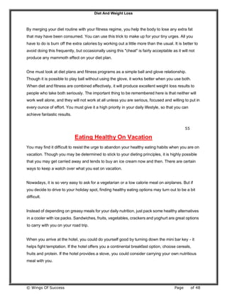 Diet And Weight Loss
© Wings Of Success Page of 48
By merging your diet routine with your fitness regime, you help the body to lose any extra fat
that may have been consumed. You can use this trick to make up for your tiny urges. All you
have to do is burn off the extra calories by working out a little more than the usual. It is better to
avoid doing this frequently, but occasionally using this "cheat" is fairly acceptable as it will not
produce any mammoth effect on your diet plan.
One must look at diet plans and fitness programs as a simple ball and glove relationship.
Though it is possible to play ball without using the glove, it works better when you use both.
When diet and fitness are combined effectively, it will produce excellent weight loss results to
people who take both seriously. The important thing to be remembered here is that neither will
work well alone, and they will not work at all unless you are serious, focused and willing to put in
every ounce of effort. You must give it a high priority in your daily lifestyle, so that you can
achieve fantastic results.
55
Eating Healthy On Vacation
You may find it difficult to resist the urge to abandon your healthy eating habits when you are on
vacation. Though you may be determined to stick to your dieting principles, it is highly possible
that you may get carried away and tends to buy an ice cream now and then. There are certain
ways to keep a watch over what you eat on vacation.
Nowadays, it is so very easy to ask for a vegetarian or a low calorie meal on airplanes. But if
you decide to drive to your holiday spot, finding healthy eating options may turn out to be a bit
difficult.
Instead of depending on greasy meals for your daily nutrition, just pack some healthy alternatives
in a cooler with ice packs. Sandwiches, fruits, vegetables, crackers and yoghurt are great options
to carry with you on your road trip.
When you arrive at the hotel, you could do yourself good by turning down the mini bar key - it
helps fight temptation. If the hotel offers you a continental breakfast option, choose cereals,
fruits and protein. If the hotel provides a stove, you could consider carrying your own nutritious
meal with you.
 