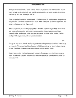 Diet And Weight Loss
© Wings Of Success Page of 49
But if you have no option but to eat outside, make sure you do so only at times when you are
really hungry. Some restaurants tend to serve large quantities, so watch out and remember to
cut down on your next meal if you over do it.
If you are unable to eat three square meals, try to divide it into six smaller meals, because your
body requires fuel almost once every four hours. While eating out, try to avoid appetizers. But
always make sure never to skip a meal.
Whenever possible, avoid eating large portions of food at night. When your body slows down
and prepares for sleep, the calorie burning process takes place at a slower rate. Never
consume bread before going to bed, and ensure that you avoid the butter. Instead, choose
poultry or fish as your meal, with a vegetable side dish.
56
Though its may sound difficult, sticking to your healthy eating habits on vacation is not as tough
as it sounds. All you need is a little will power to fight the urge to go for foods that aren't good
for you. Therefore, you will enjoy a healthy lifestyle through healthy eating.
Always keep in mind that healthy eating is important. Though you may give in to cravings at
times, do not make it a habit. A single pizza or an ice cream cone is acceptable provided you
know your limit.
 