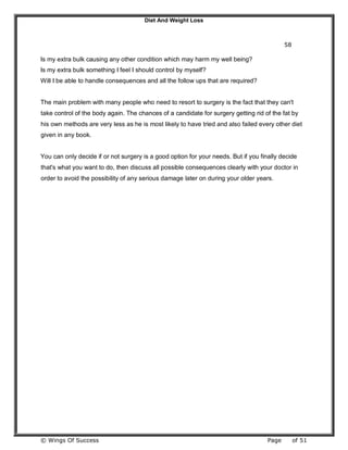 Diet And Weight Loss
© Wings Of Success Page of 51
58
Is my extra bulk causing any other condition which may harm my well being?
Is my extra bulk something I feel I should control by myself?
Will I be able to handle consequences and all the follow ups that are required?
The main problem with many people who need to resort to surgery is the fact that they can't
take control of the body again. The chances of a candidate for surgery getting rid of the fat by
his own methods are very less as he is most likely to have tried and also failed every other diet
given in any book.
You can only decide if or not surgery is a good option for your needs. But if you finally decide
that's what you want to do, then discuss all possible consequences clearly with your doctor in
order to avoid the possibility of any serious damage later on during your older years.
 