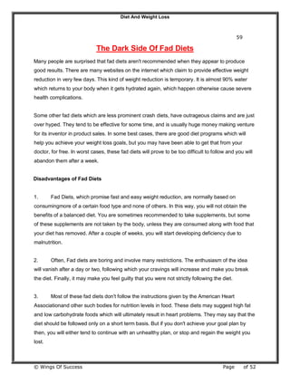 Diet And Weight Loss
© Wings Of Success Page of 52
59
The Dark Side Of Fad Diets
Many people are surprised that fad diets aren't recommended when they appear to produce
good results. There are many websites on the internet which claim to provide effective weight
reduction in very few days. This kind of weight reduction is temporary. It is almost 90% water
which returns to your body when it gets hydrated again, which happen otherwise cause severe
health complications.
Some other fad diets which are less prominent crash diets, have outrageous claims and are just
over hyped. They tend to be effective for some time, and is usually huge money making venture
for its inventor in product sales. In some best cases, there are good diet programs which will
help you achieve your weight loss goals, but you may have been able to get that from your
doctor, for free. In worst cases, these fad diets will prove to be too difficult to follow and you will
abandon them after a week.
Disadvantages of Fad Diets
1. Fad Diets, which promise fast and easy weight reduction, are normally based on
consumingmore of a certain food type and none of others. In this way, you will not obtain the
benefits of a balanced diet. You are sometimes recommended to take supplements, but some
of these supplements are not taken by the body, unless they are consumed along with food that
your diet has removed. After a couple of weeks, you will start developing deficiency due to
malnutrition.
2. Often, Fad diets are boring and involve many restrictions. The enthusiasm of the idea
will vanish after a day or two, following which your cravings will increase and make you break
the diet. Finally, it may make you feel guilty that you were not strictly following the diet.
3. Most of these fad diets don't follow the instructions given by the American Heart
Associationand other such bodies for nutrition levels in food. These diets may suggest high fat
and low carbohydrate foods which will ultimately result in heart problems. They may say that the
diet should be followed only on a short term basis. But if you don't achieve your goal plan by
then, you will either tend to continue with an unhealthy plan, or stop and regain the weight you
lost.
 