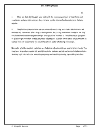 Diet And Weight Loss
© Wings Of Success Page of 53
60
4. Most fad diets don't supply your body with the necessary amount of fresh fruits and
vegetables and your diet program does not give you the diverse food supplements that you
require.
5. Weight loss programs that are quick are only temporary, short lived solutions and will
nothave any permanent effect on your eating habits. Producing permanent change is the only
solution to remain at the targeted weight once you have reached it. Fad diets are yo-yo cycles
of quick weight reduction and equally rapid weight gain. Such an effect is bad for your health as
well as your self esteem and you would have been better off staying overweight.
No matter what the publicity materials say, fad diets will not assist you on a long term basis. The
ideal way to produce sustained weight loss is by eating a varied and properly balanced diet,
avoiding high calorie foods, exercising regularly and most importantly, by avoiding fad diets.
 