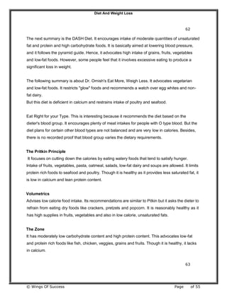 Diet And Weight Loss
© Wings Of Success Page of 55
62
The next summary is the DASH Diet. It encourages intake of moderate quantities of unsaturated
fat and protein and high carbohydrate foods. It is basically aimed at lowering blood pressure,
and it follows the pyramid guide. Hence, it advocates high intake of grains, fruits, vegetables
and low-fat foods. However, some people feel that it involves excessive eating to produce a
significant loss in weight.
The following summary is about Dr. Ornish's Eat More, Weigh Less. It advocates vegetarian
and low-fat foods. It restricts "glow" foods and recommends a watch over egg whites and non-
fat dairy.
But this diet is deficient in calcium and restrains intake of poultry and seafood.
Eat Right for your Type. This is interesting because it recommends the diet based on the
dieter's blood group. It encourages plenty of meat intakes for people with O type blood. But the
diet plans for certain other blood types are not balanced and are very low in calories. Besides,
there is no recorded proof that blood group varies the dietary requirements.
The Pritkin Principle
It focuses on cutting down the calories by eating watery foods that tend to satisfy hunger.
Intake of fruits, vegetables, pasta, oatmeal, salads, low-fat dairy and soups are allowed. It limits
protein rich foods to seafood and poultry. Though it is healthy as it provides less saturated fat, it
is low in calcium and lean protein content.
Volumetrics
Advises low calorie food intake. Its recommendations are similar to Pitkin but it asks the dieter to
refrain from eating dry foods like crackers, pretzels and popcorn. It is reasonably healthy as it
has high supplies in fruits, vegetables and also in low calorie, unsaturated fats.
The Zone
It has moderately low carbohydrate content and high protein content. This advocates low-fat
and protein rich foods like fish, chicken, veggies, grains and fruits. Though it is healthy, it lacks
in calcium.
63
 