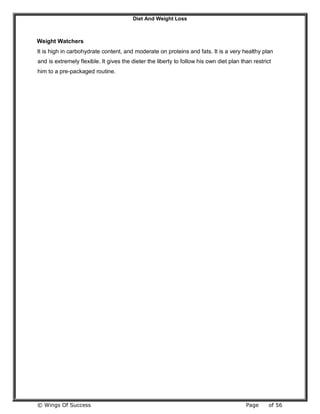 Diet And Weight Loss
© Wings Of Success Page of 56
Weight Watchers
It is high in carbohydrate content, and moderate on proteins and fats. It is a very healthy plan
and is extremely flexible. It gives the dieter the liberty to follow his own diet plan than restrict
him to a pre-packaged routine.
 