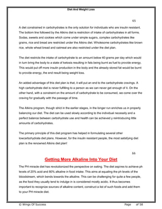 Diet And Weight Loss
© Wings Of Success Page of 58
65
A diet constrained in carbohydrates is the only solution for individuals who are insulin resistant.
The bottom line followed by the Atkins diet is restriction of intake of carbohydrates in all forms.
Sodas, sweets and cookies which come under simple sugars, complex carbohydrates like
grains, rice and bread are restricted under the Atkins diet. Wholesome carbohydrates like brown
rice, whole wheat bread and oatmeal are also restricted under the diet plan.
The diet restricts the intake of carbohydrate to an amount below 40 grams per day which would
in turn bring the body to a state of ketosis resulting in fats being burnt as fuel to provide energy.
This would put off more insulin production in the body and the already stored fat would be burnt
to provide energy, the end result being weight loss.
An added advantage of this diet plan is that, it will put an end to the carbohydrate cravings. A
high carbohydrate diet is never fulfilling to a person as we can never get enough of it. On the
other hand, with a constraint on the amount of carbohydrate to be consumed, we come over the
craving for gradually with the passage of time.
The Atkins program, though strict in the earlier stages, in the longer run enriches us in properly
balancing our diet. The diet can be used slowly according to the individual necessity and a
perfect balance between carbohydrate use and health can be achieved y reintroducing little
amounts of carbohydrates.
The primary principle of this diet program has helped in formulating several other
lowcarbohydrate diet plans. However, for the insulin resistant people, the most satisfying diet
plan is the renowned Atkins diet plan!
66
Getting More Alkaline Into Your Diet
The PH miracle diet has revolutionized the perspective on eating. The diet aspires to achieve ph
levels of 20% acid and 80% alkaline in food intake. This aims at equaling the ph levels of the
bloodstream, which bends towards the alkaline. This can be challenging for quite a few people,
as the food they usually tend to indulge in is considered mostly acidic. It thus becomes
important to recognize sources of alkaline content, construct a list of such foods and add them
to your PH miracle diet.
 